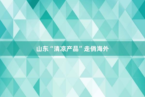 山东“清凉产品”走俏海外