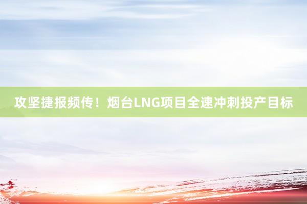攻坚捷报频传！烟台LNG项目全速冲刺投产目标