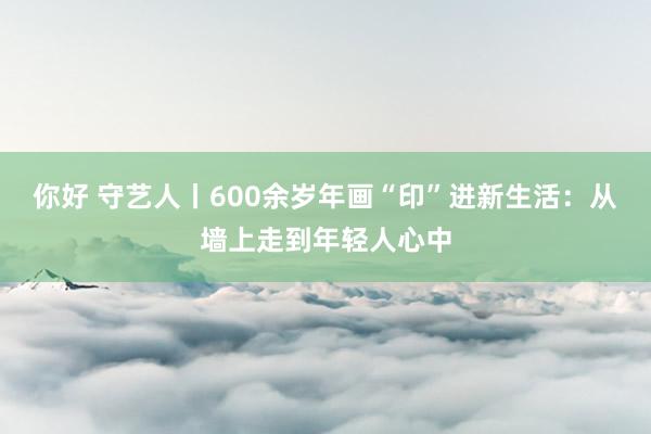 你好 守艺人丨600余岁年画“印”进新生活：从墙上走到年轻人心中
