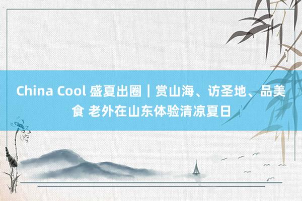 China Cool 盛夏出圈｜赏山海、访圣地、品美食 老外在山东体验清凉夏日