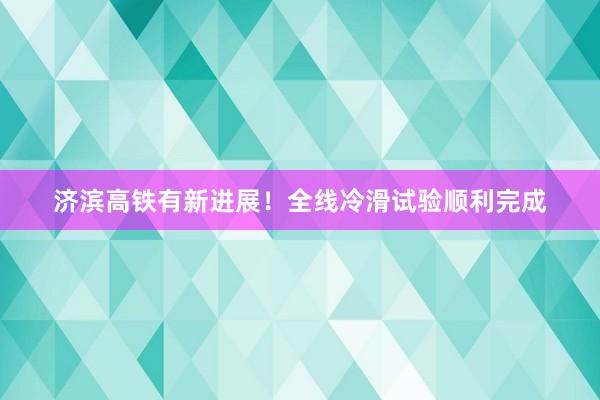 济滨高铁有新进展！全线冷滑试验顺利完成