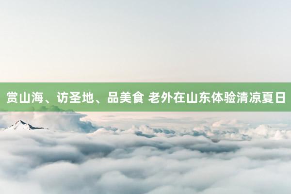 赏山海、访圣地、品美食 老外在山东体验清凉夏日