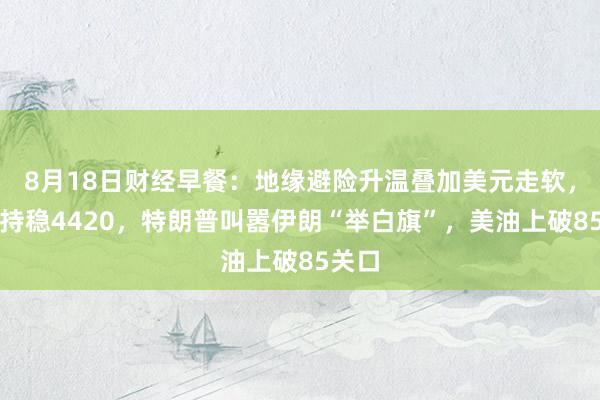 8月18日财经早餐：地缘避险升温叠加美元走软，金价持稳4420，特朗普叫嚣伊朗“举白旗”，美油上破85关口