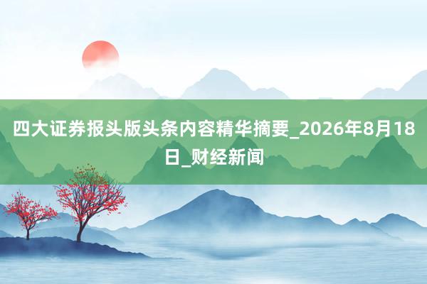 四大证券报头版头条内容精华摘要_2026年8月18日_财经新闻