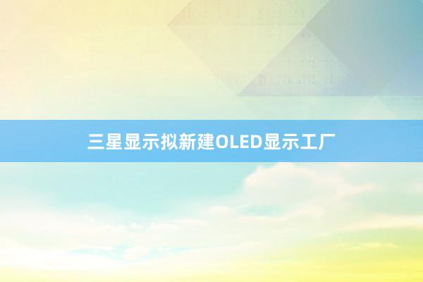 三星显示拟新建OLED显示工厂