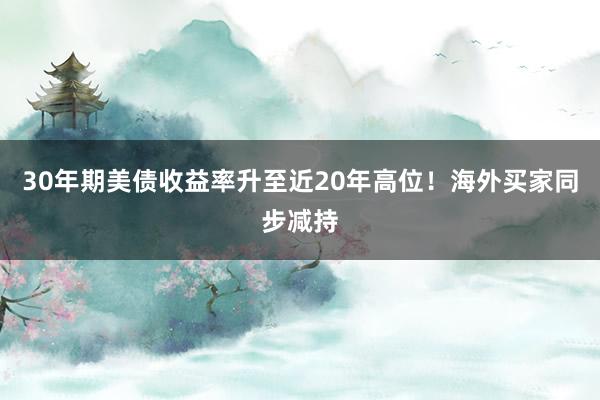 30年期美债收益率升至近20年高位！海外买家同步减持