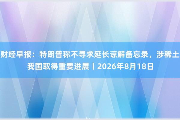 财经早报：特朗普称不寻求延长谅解备忘录，涉稀土我国取得重要进展丨2026年8月18日