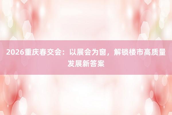 2026重庆春交会：以展会为窗，解锁楼市高质量发展新答案