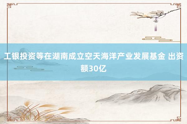 工银投资等在湖南成立空天海洋产业发展基金 出资额30亿