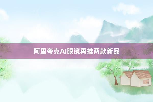 阿里夸克AI眼镜再推两款新品