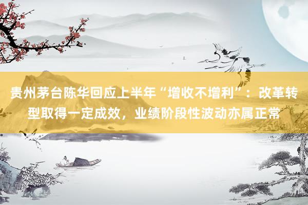 贵州茅台陈华回应上半年“增收不增利”：改革转型取得一定成效，业绩阶段性波动亦属正常