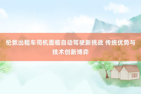 伦敦出租车司机面临自动驾驶新挑战 传统优势与技术创新博弈
