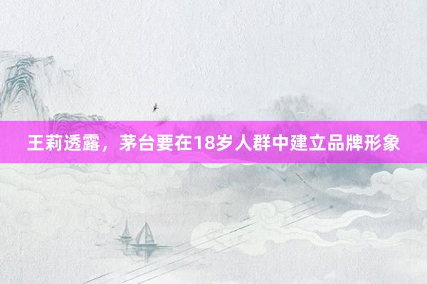 王莉透露，茅台要在18岁人群中建立品牌形象
