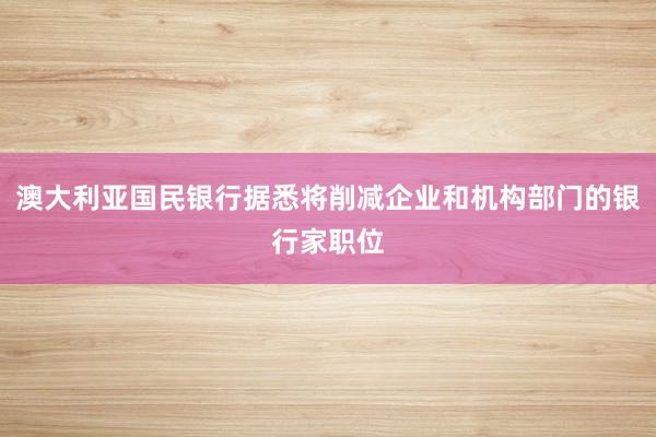 澳大利亚国民银行据悉将削减企业和机构部门的银行家职位