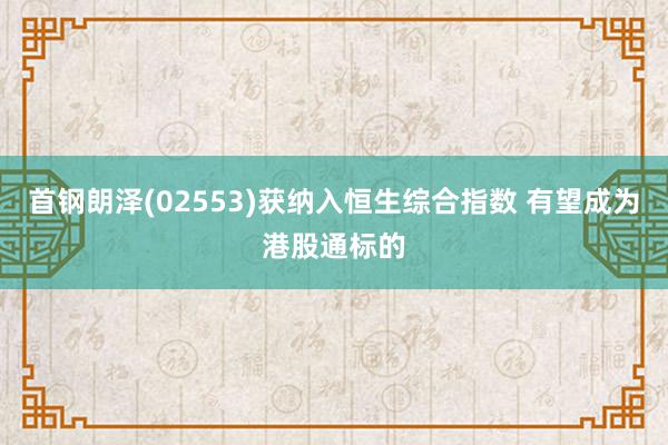 首钢朗泽(02553)获纳入恒生综合指数 有望成为港股通标的