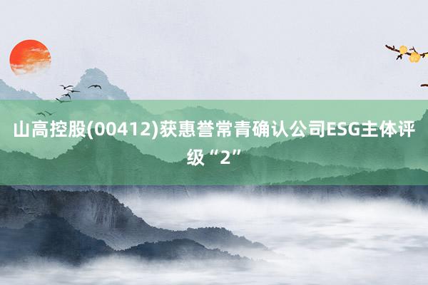 山高控股(00412)获惠誉常青确认公司ESG主体评级“2”