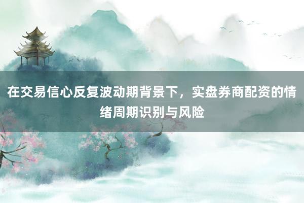 在交易信心反复波动期背景下，实盘券商配资的情绪周期识别与风险