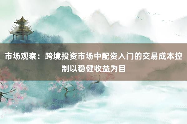 市场观察：跨境投资市场中配资入门的交易成本控制以稳健收益为目