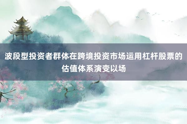 波段型投资者群体在跨境投资市场运用杠杆股票的估值体系演变以场