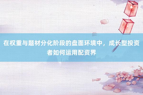 在权重与题材分化阶段的盘面环境中，成长型投资者如何运用配资界