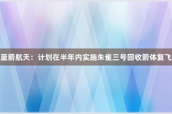 蓝箭航天：计划在半年内实施朱雀三号回收箭体复飞