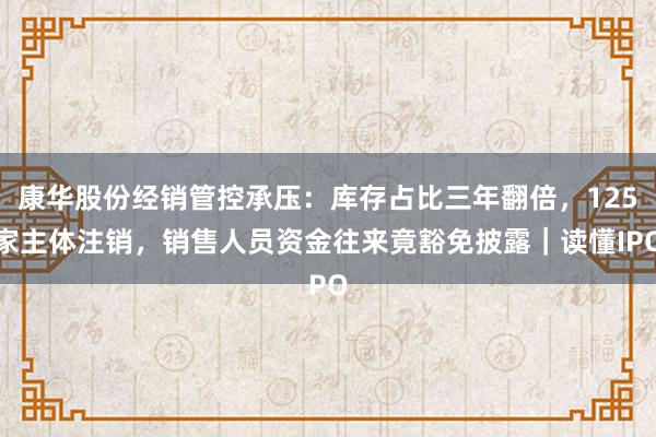 康华股份经销管控承压：库存占比三年翻倍，125家主体注销，销售人员资金往来竟豁免披露｜读懂IPO