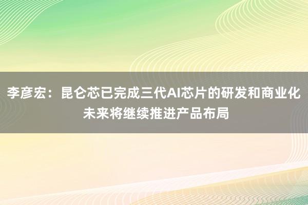 李彦宏：昆仑芯已完成三代AI芯片的研发和商业化 未来将继续推进产品布局