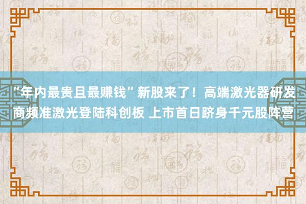 “年内最贵且最赚钱”新股来了！高端激光器研发商频准激光登陆科创板 上市首日跻身千元股阵营