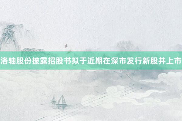 洛轴股份披露招股书拟于近期在深市发行新股并上市