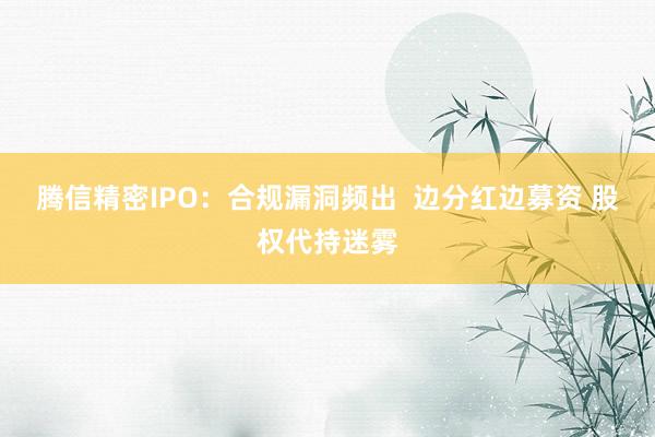 腾信精密IPO：合规漏洞频出  边分红边募资 股权代持迷雾