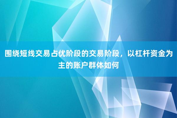 围绕短线交易占优阶段的交易阶段，以杠杆资金为主的账户群体如何
