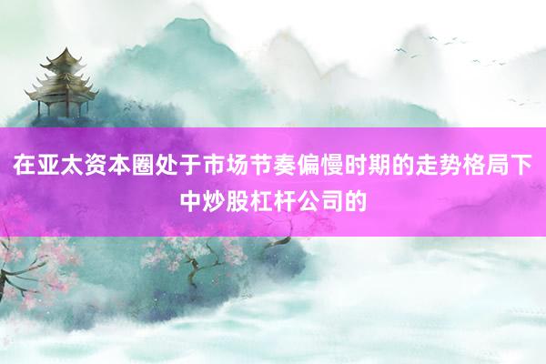 在亚太资本圈处于市场节奏偏慢时期的走势格局下中炒股杠杆公司的