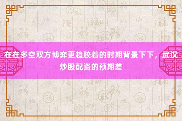 在在多空双方博弈更趋胶着的时期背景下下，武汉炒股配资的预期差