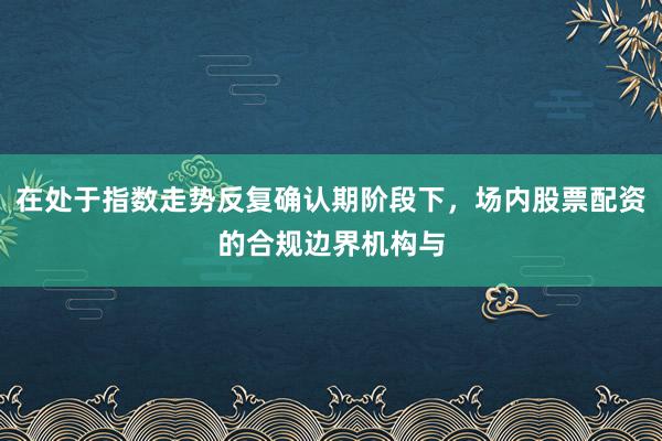 在处于指数走势反复确认期阶段下，场内股票配资的合规边界机构与