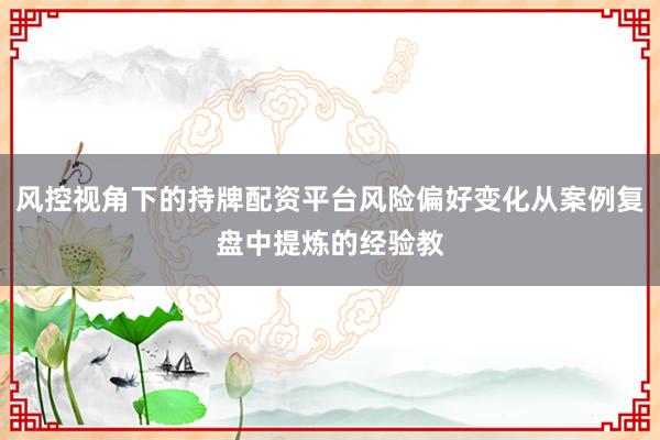 风控视角下的持牌配资平台风险偏好变化从案例复盘中提炼的经验教