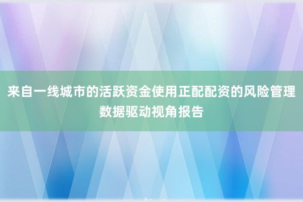 来自一线城市的活跃资金使用正配配资的风险管理数据驱动视角报告