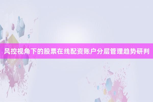 风控视角下的股票在线配资账户分层管理趋势研判