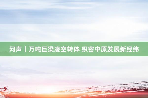 河声丨万吨巨梁凌空转体 织密中原发展新经纬