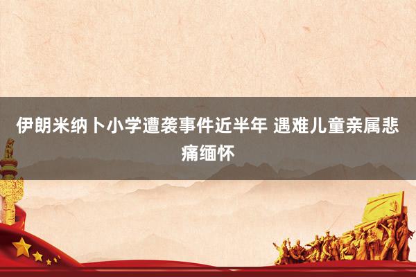 伊朗米纳卜小学遭袭事件近半年 遇难儿童亲属悲痛缅怀