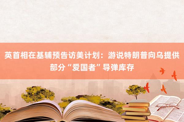 英首相在基辅预告访美计划：游说特朗普向乌提供部分“爱国者”导弹库存