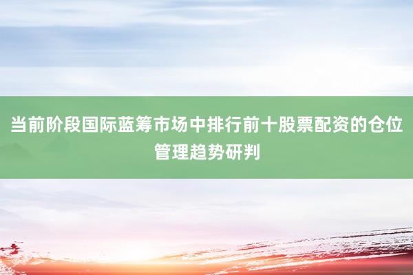 当前阶段国际蓝筹市场中排行前十股票配资的仓位管理趋势研判