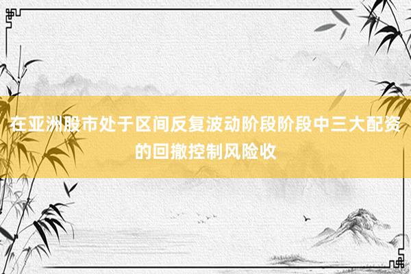 在亚洲股市处于区间反复波动阶段阶段中三大配资的回撤控制风险收