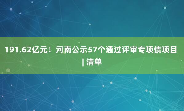 191.62亿元！河南公示57个通过评审专项债项目 | 清单