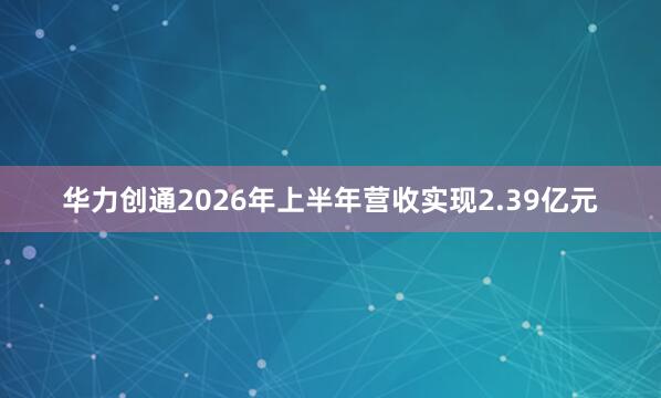 华力创通2026年上半年营收实现2.39亿元