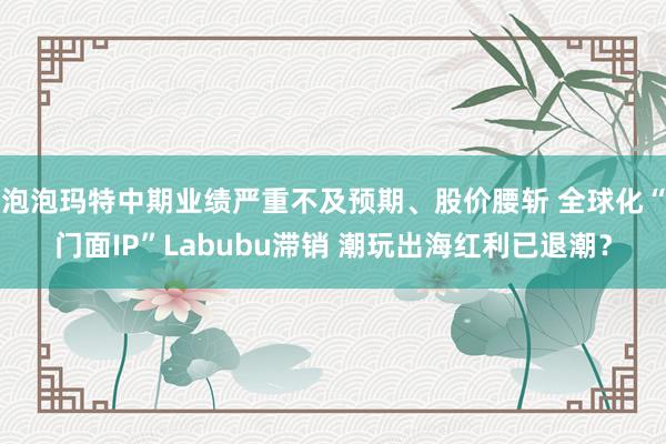 泡泡玛特中期业绩严重不及预期、股价腰斩 全球化“门面IP”Labubu滞销 潮玩出海红利已退潮？