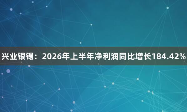 兴业银锡：2026年上半年净利润同比增长184.42%