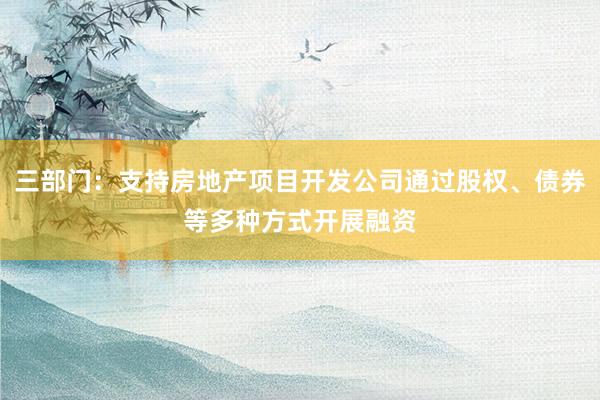 三部门：支持房地产项目开发公司通过股权、债券等多种方式开展融资