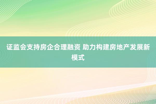证监会支持房企合理融资 助力构建房地产发展新模式