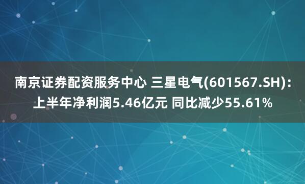 南京证券配资服务中心 三星电气(601567.SH)：上半年净利润5.46亿元 同比减少55.61%