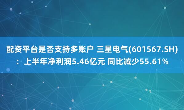 配资平台是否支持多账户 三星电气(601567.SH)：上半年净利润5.46亿元 同比减少55.61%